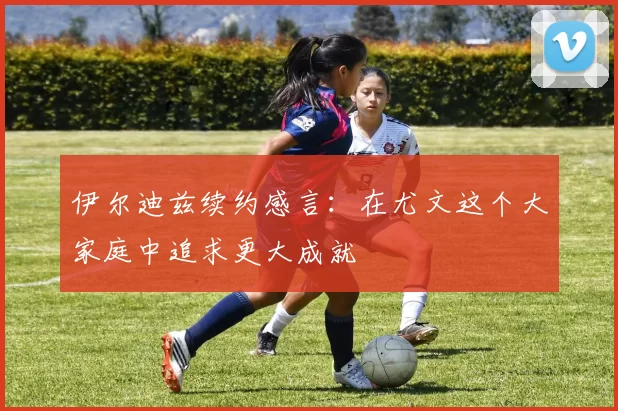 伊尔迪兹续约感言：在尤文这个大家庭中追求更大成就