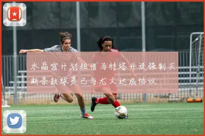 水晶宫计划租借马特塔并设强制买断条款球员已与尤文达成协议