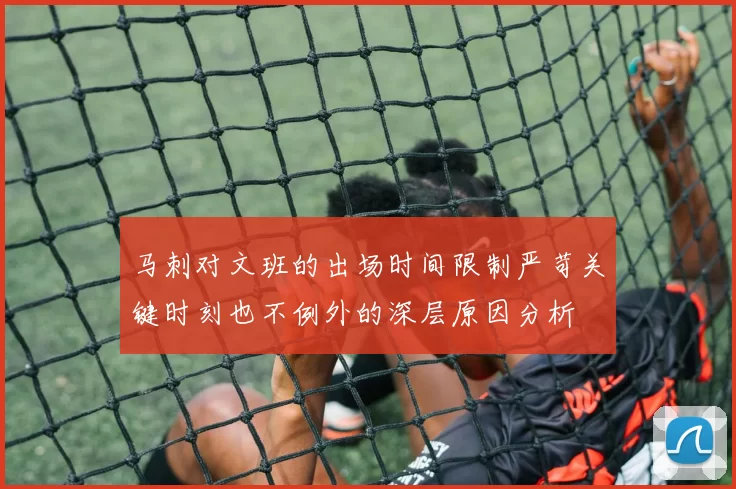 马刺对文班的出场时间限制严苛关键时刻也不例外的深层原因分析