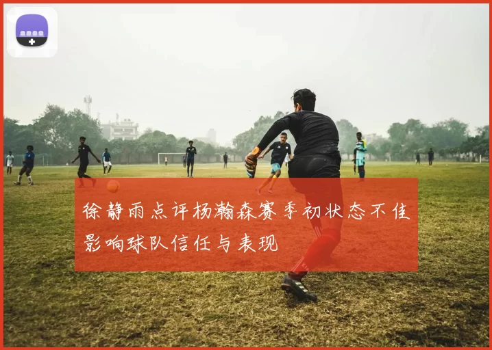 徐静雨点评杨瀚森赛季初状态不佳影响球队信任与表现
