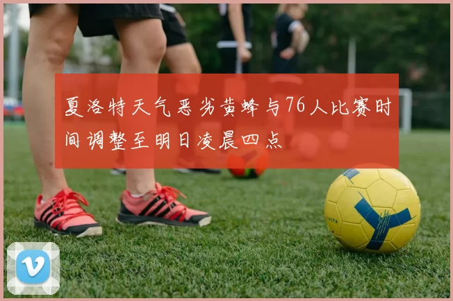 夏洛特天气恶劣黄蜂与76人比赛时间调整至明日凌晨四点