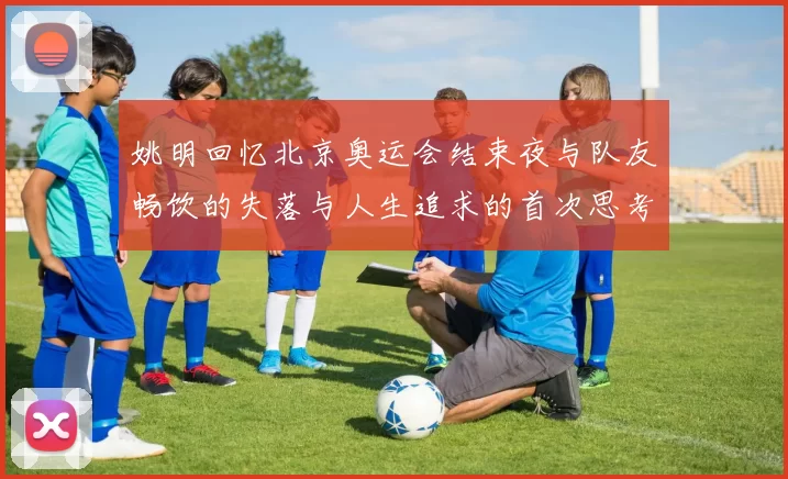 姚明回忆北京奥运会结束夜与队友畅饮的失落与人生追求的首次思考