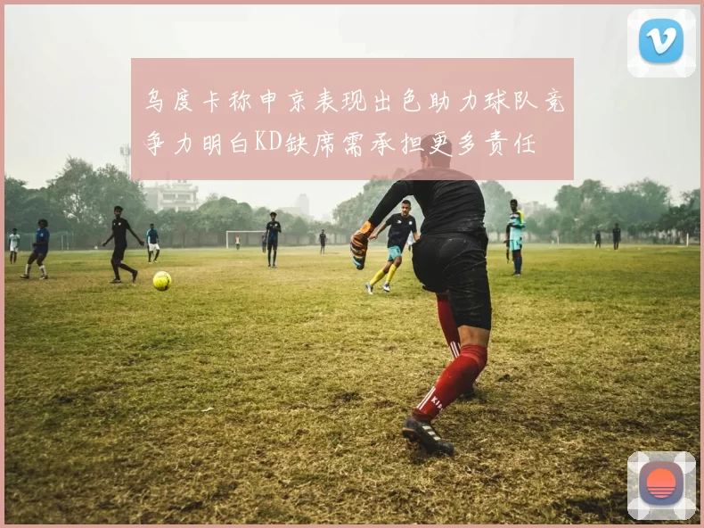 乌度卡称申京表现出色助力球队竞争力明白KD缺席需承担更多责任