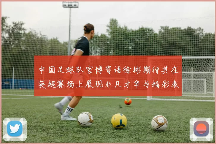 中国足球队官博寄语徐彬期待其在英超赛场上展现非凡才华与精彩表现