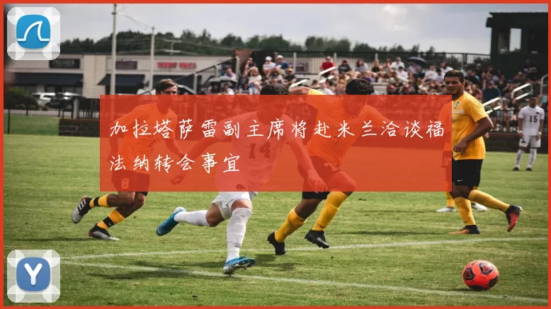 加拉塔萨雷副主席将赴米兰洽谈福法纳转会事宜
