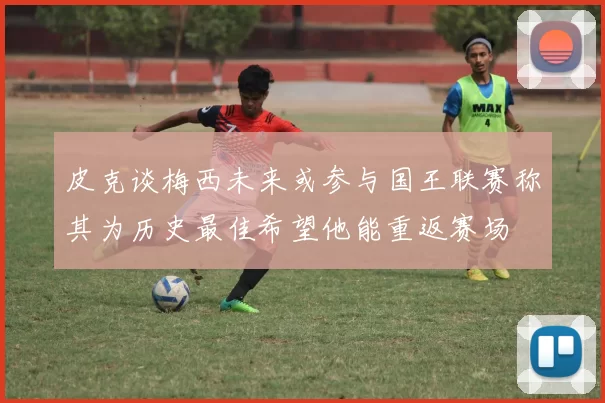 皮克谈梅西未来或参与国王联赛称其为历史最佳希望他能重返赛场