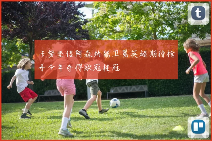 卡努坚信阿森纳能卫冕英超期待枪手今年夺得欧冠桂冠